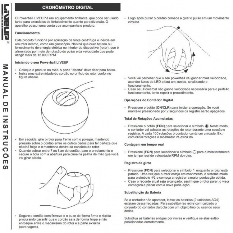 ESPECIFICAÇÕES
<br>· Você exercita a articulação dos pulsos, os músculos dos braços, a pegada dos dedos
<br>e sua coordenação motora;
<br>· Alivia dores musculares e nos ombros causadas por longas horas de
<br>repetitivo, como digitar no computador;
<br>· Ajuda na recuperação de lesões causadas por acidentes esportivo
<br>· Power Ball Liveup ajuda a prevenir cotovelo de tenista, síndrome de túnel do carpo,
<br>lesão por esforço repetitivo (LER).